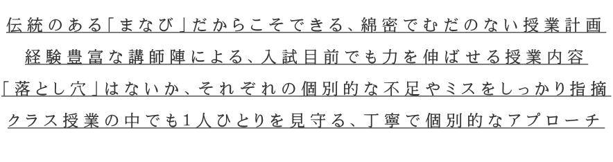  伝統のある「まなび」だからこそできる、綿密でむだのない授業計画  経験豊富な講師陣による、入試目前でも力を伸ばせる授業内容  「落とし穴」はないか、それぞれの個別的な不足やミスをしっかり指摘  クラス授業の中でも１人ひとりを見守る、丁寧で個別的なアプローチ  