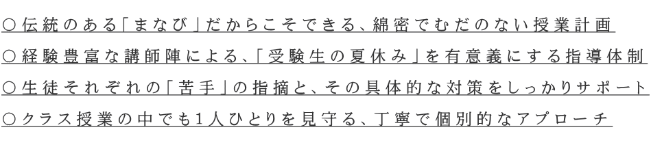  〇伝統のある「まなび」だからこそできる、綿密でむだのない授業計画  〇経験豊富な講師陣による、「受験生の夏休み」を有意義にする指導体制  〇生徒それぞれの「苦手」の指摘と、その具体的な対策をしっかりサポート  〇クラス授業の中でも１人ひとりを見守る、丁寧で個別的なアプローチ  