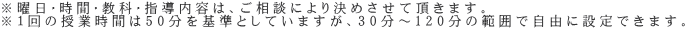 ※曜日・時間・教科・指導内容は、ご相談により決めさせて頂きます。 ※１回の授業時間は50分を基準としていますが、30分～120分の範囲で自由に設定できます。