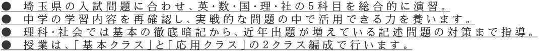 ● 埼玉県の入試問題に合わせ、英・数・国・理・社の５科目を総合的に演習。 ● 中学の学習内容を再確認し、実戦的な問題の中で活用できる力を養います。 ● 理科・社会では基本の徹底暗記から、近年出題が増えている記述問題の対策まで指導。 ● 授業は、「基本クラス」と「応用クラス」の２クラス編成で行います。