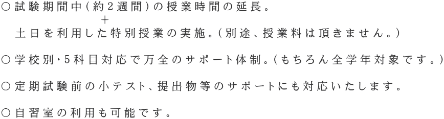 〇試験期間中（約２週間）の授業時間の延長。 　　　　　　　＋ 　土日を利用した特別授業の実施。（別途、授業料は頂きません。）  〇学校別・５科目対応で万全のサポート体制。（もちろん全学年対象です。）  〇定期試験前の小テスト、提出物等のサポートにも対応いたします。  〇自習室の利用も可能です。