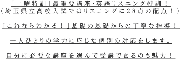 「土曜特訓」最重要講座・英語リスニング特訓！ （埼玉県立高校入試ではリスニングに28点の配点！）  「これならわかる！」基礎の基礎からの丁寧な指導！  一人ひとりの学力に応じた個別の対応をします。  自分に必要な講座を選んで受講できるのも魅力！