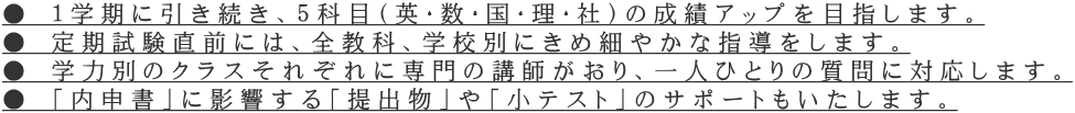 ● １学期に引き続き、５科目（英・数・国・理・社）の成績アップを目指します。 ● 定期試験直前には、全教科、学校別にきめ細やかな指導をします。 ● 学力別のクラスそれぞれに専門の講師がおり、一人ひとりの質問に対応します。 ● 「内申書」に影響する「提出物」や「小テスト」のサポートもいたします。