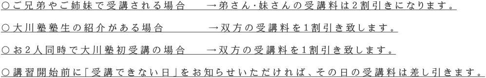 〇ご兄弟やご姉妹で受講される場合　 →弟さん・妹さんの受講料は２割引きになります。  〇大川塾塾生の紹介がある場合　　　 →双方の受講料を１割引き致します。  〇お２人同時で大川塾初受講の場合　 →双方の受講料を１割引き致します。  〇講習開始前に「受講できない日」をお知らせいただければ、その日の受講料は差し引きます。