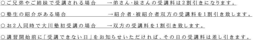 〇ご兄弟やご姉妹で受講される場合　 →弟さん・妹さんの受講料は２割引きになります。  〇塾生の紹介がある場合　　　　　　 →紹介者・被紹介者双方の受講料を１割引き致します。  〇お２人同時で大川塾初受講の場合　 →双方の受講料を１割引き致します。  〇講習開始前に「受講できない日」をお知らせいただければ、その日の受講料は差し引きます。