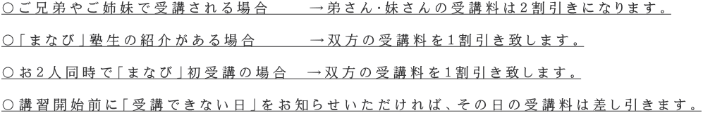 〇ご兄弟やご姉妹で受講される場合　  →弟さん・妹さんの受講料は２割引きになります。  〇「まなび」塾生の紹介がある場合　　　→双方の受講料を１割引き致します。  〇お２人同時で「まなび」初受講の場合　→双方の受講料を１割引き致します。  〇講習開始前に「受講できない日」をお知らせいただければ、その日の受講料は差し引きます。