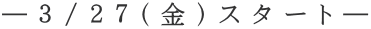 ―３/２７（金）スタート―